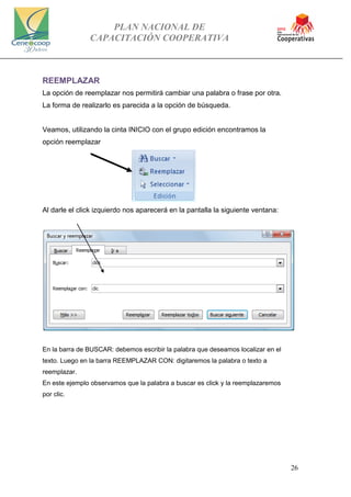 PLAN NACIONAL DE
CAPACITACIÓN COOPERATIVA
26
REEMPLAZAR
La opción de reemplazar nos permitirá cambiar una palabra o frase por otra.
La forma de realizarlo es parecida a la opción de búsqueda.
Veamos, utilizando la cinta INICIO con el grupo edición encontramos la
opción reemplazar
Al darle el click izquierdo nos aparecerá en la pantalla la siguiente ventana:
En la barra de BUSCAR: debemos escribir la palabra que deseamos localizar en el
texto. Luego en la barra REEMPLAZAR CON: digitaremos la palabra o texto a
reemplazar.
En este ejemplo observamos que la palabra a buscar es click y la reemplazaremos
por clic.
 