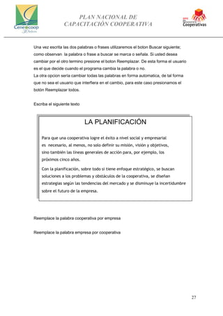 PLAN NACIONAL DE
CAPACITACIÓN COOPERATIVA
27
Una vez escrita las dos palabras o frases utilizaremos el boton Buscar siguiente;
como observan la palabra o frase a buscar se marca o señala. Si usted desea
cambiar por el otro termino presione el boton Reemplazar. De esta forma el usuario
es el que decide cuando el programa cambia la palabra o no.
La otra opcion sería cambiar todas las palabras en forma automatica, de tal forma
que no sea el usuario que interfiera en el cambio, para este caso presionamos el
botón Reemplazar todos.
Escriba el siguiente texto
Reemplace la palabra cooperativa por empresa
Reemplace la palabra empresa por cooperativa
LA PLANIFICACIÓN
Para que una cooperativa logre el éxito a nivel social y empresarial
es necesario, al menos, no solo definir su misión, visión y objetivos,
sino también las líneas generales de acción para, por ejemplo, los
próximos cinco años.
Con la planificación, sobre todo si tiene enfoque estratégico, se buscan
soluciones a los problemas y obstáculos de la cooperativa, se diseñan
estrategias según las tendencias del mercado y se disminuye la incertidumbre
sobre el futuro de la empresa.
 