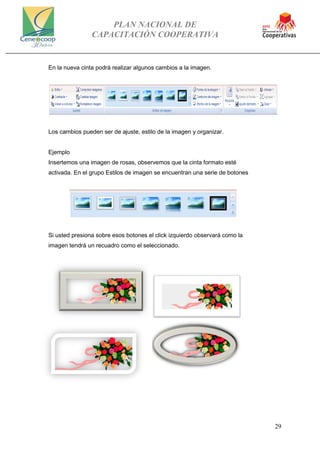 PLAN NACIONAL DE
CAPACITACIÓN COOPERATIVA
29
En la nueva cinta podrá realizar algunos cambios a la imagen.
Los cambios pueden ser de ajuste, estilo de la imagen y organizar.
Ejemplo
Insertemos una imagen de rosas, observemos que la cinta formato esté
activada. En el grupo Estilos de imagen se encuentran una serie de botones
Si usted presiona sobre esos botones el click izquierdo observará como la
imagen tendrá un recuadro como el seleccionado.
 