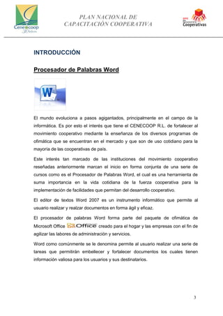 PLAN NACIONAL DE
CAPACITACIÓN COOPERATIVA
3
INTRODUCCIÓN
Procesador de Palabras Word
El mundo evoluciona a pasos agigantados, principalmente en el campo de la
informática. Es por esto el interés que tiene el CENECOOP R.L. de fortalecer al
movimiento cooperativo mediante la enseñanza de los diversos programas de
ofimática que se encuentran en el mercado y que son de uso cotidiano para la
mayoría de las cooperativas de país.
Este interés tan marcado de las instituciones del movimiento cooperativo
reseñadas anteriormente marcan el inicio en forma conjunta de una serie de
cursos como es el Procesador de Palabras Word, el cual es una herramienta de
suma importancia en la vida cotidiana de la fuerza cooperativa para la
implementación de facilidades que permitan del desarrollo cooperativo.
El editor de textos Word 2007 es un instrumento informático que permite al
usuario realizar y realzar documentos en forma ágil y eficaz.
El procesador de palabras Word forma parte del paquete de ofimática de
Microsoft Office creado para el hogar y las empresas con el fin de
agilizar las labores de administración y servicios.
Word como comúnmente se le denomina permite al usuario realizar una serie de
tareas que permitirán embellecer y fortalecer documentos los cuales tienen
información valiosa para los usuarios y sus destinatarios.
 