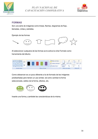 PLAN NACIONAL DE
CAPACITACIÓN COOPERATIVA
30
FORMAS
Son una serie de imágenes como lineas, flechas, diagramas de flujo,
llamadas, cintas y estrellas.
Ejemplo de las formas
Al seleccionar cualquiera de las formas se le activa la cinta Formato como
herramienta del dibuho
Como obbservan es un poco diferente a la de formado de las imágenes
prediseñadas pero tienen un uso similar, tal como cambiar la forma
seleccionada, estilos de la forma, efectos, etc,
Inserte una forma y cambiele las caracteristicas de la misma.
 