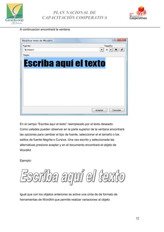 PLAN NACIONAL DE
CAPACITACIÓN COOPERATIVA
32
A continuacion encontrará la ventana
En el campo “Escriba aquí el texto” reemplacelo por el texto deseado.
Como ustedes pueden observar en la parte superior de la ventana encontrará
las opciones para cambiar el tipo de fuente, seleccionar el el tamaño o los
estilos de fuente Negrita o Cursiva. Una vez escrito y seleccionada las
alternativas presione aceptar y en el documento encontrará el objeto de
WordArt
Ejemplo:
Igual que con los objetos anteriores se activa una cinta de de formato de
herramientas de WordArt que permite realizar variaciones al objeto
 