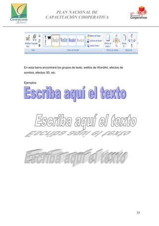 PLAN NACIONAL DE
CAPACITACIÓN COOPERATIVA
33
En esta barra encontrará los grupos de texto, estilos de WordArt, efectos de
sombra, efectos 3D, etc.
Ejemplos:
 