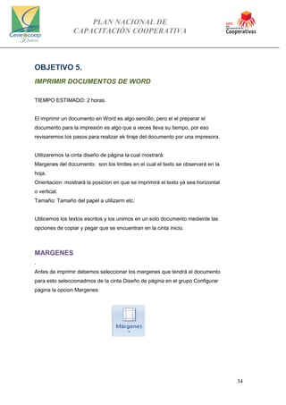 PLAN NACIONAL DE
CAPACITACIÓN COOPERATIVA
34
OBJETIVO 5.
IMPRIMIR DOCUMENTOS DE WORD
TIEMPO ESTIMADO: 2 horas.
El imprimir un documento en Word es algo sencillo, pero el el preparar el
documento para la impresión es algo que a veces lleva su tiempo, por eso
revisaremos los pasos para realizar ek tiraje del documento por una impresora.
Utilizaremos la cinta diseño de página la cual mostrará:
Margenes del documento: son los limites en el cual el texto se observará en la
hoja.
Orientacion: mostrará la posicion en que se imprimirá el texto ya sea horizontal
o vertical.
Tamaño: Tamaño del papel a utilizarm etc.
Utilicemos los textos escritos y los unimos en un solo documento mediente las
opciones de copiar y pegar que se encuentran en la cinta inicio.
MARGENES
.
Antes de imprimir debemos seleccionar los margenes que tendrá el documento
para esto seleccionadmos de la cinta Diseño de página en el grupo Configurar
página la opcion Margenes
 