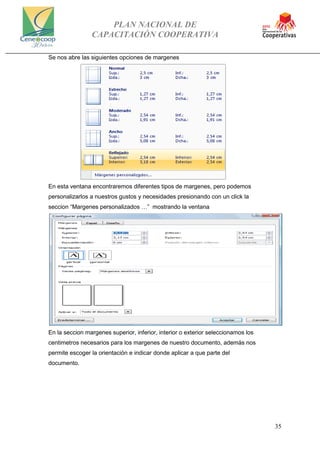 PLAN NACIONAL DE
CAPACITACIÓN COOPERATIVA
35
Se nos abre las siguientes opciones de margenes
En esta ventana encontraremos diferentes tipos de margenes, pero podemos
personalizarlos a nuestros gustos y necesidades presionando con un click la
seccion “Margenes personalizados …” mostrando la ventana
En la seccion margenes superior, inferior, interior o exterior seleccionamos los
centimetros necesarios para los margenes de nuestro documento, además nos
permite escoger la orientación e indicar donde aplicar a que parte del
documento.
 
