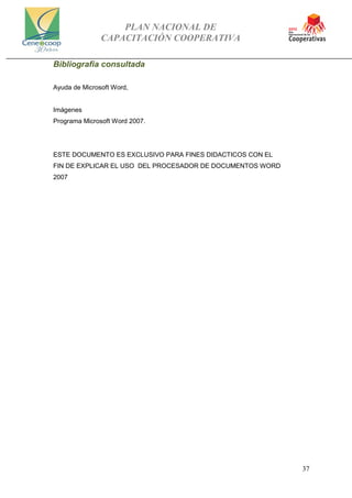 PLAN NACIONAL DE
CAPACITACIÓN COOPERATIVA
37
Bibliografia consultada
Ayuda de Microsoft Word,
Imágenes
Programa Microsoft Word 2007.
ESTE DOCUMENTO ES EXCLUSIVO PARA FINES DIDACTICOS CON EL
FIN DE EXPLICAR EL USO DEL PROCESADOR DE DOCUMENTOS WORD
2007
 