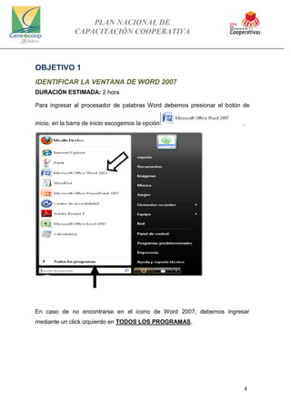 PLAN NACIONAL DE
CAPACITACIÓN COOPERATIVA
4
OBJETIVO 1
IDENTIFICAR LA VENTANA DE WORD 2007
DURACIÓN ESTIMADA: 2 hora
Para ingresar al procesador de palabras Word debemos presionar el botón de
inicio, en la barra de inicio escogemos la opción .
En caso de no encontrarse en el icono de Word 2007, debemos ingresar
mediante un click izquierdo en TODOS LOS PROGRAMAS,
 