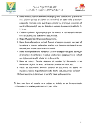 PLAN NACIONAL DE
CAPACITACIÓN COOPERATIVA
7
3. Barra de título: Identifica el nombre del programa y del archivo que esta en
uso. Cuando guarda el archivo en encontrará en esta barra el nombre
propuesto, mientras no se guarde por primera vez el archivo encontrará el
nombre Documento1 o en su defecto el numero de documento abierto. 1,
2, 3, etc.
4. Cinta de opciones: Agrupa por grupos de acuerdo el uso las opciones que
tiene el usuario para elaborar los documentos.
5. Regla: Muestra los márgenes del documento.
6. Barra de desplazamiento vertical: Cuando el espacio ocupado es mayor al
tamaño de la ventana se le activa una barra de desplazamiento vertical con
botones para subir o bajar en el documento.
7. Barra de desplazamiento horizontal: Cuando el espacio ocupado es mayor
al tamaño de la ventana se le activa una barra de desplazamiento vertical
con botones para subir o bajar en el documento.
8. Barra de estado: Permite observar información del documento como
número de páginas del texto, cantidad de palabras utilizadas, etc.
9. Vistas de documento: Permite observar el documento en diseño de
impresión, lectura de pantalla completa, diseño web, esquema y borrador.
10.Zoom: aumenta o disminuye el tamaño visual del documento.
El área que tiene el usuario para realizar su trabajo se va incrementando
conforme escriba en el espacio destinado para tal fin.
 