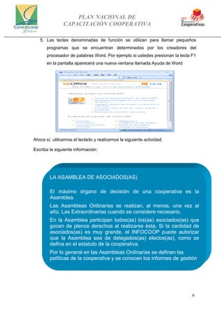 PLAN NACIONAL DE
CAPACITACIÓN COOPERATIVA
9
5. Las teclas denominadas de función se utilizan para llamar pequeños
programas que se encuentran determinados por los creadores del
procesador de palabras Word. Por ejemplo si ustedes presionan la tecla F1
en la pantalla aparecerá una nueva ventana llamada Ayuda de Word
Ahora sí, utilicemos el teclado y realicemos la siguiente actividad.
Escriba la siguiente información:
LA ASAMBLEA DE ASOCIADOS(AS)
El máximo órgano de decisión de una cooperativa es la
Asamblea.
Las Asambleas Ordinarias se realizan, al menos, una vez al
año. Las Extraordinarias cuando se considere necesario.
En la Asamblea participan todos(as) los(as) asociados(as) que
gocen de plenos derechos al realizarse ésta. Si la cantidad de
asociados(as) es muy grande, el INFOCOOP puede autorizar
que la Asamblea sea de delegados(as) electos(as), como se
defina en el estatuto de la cooperativa.
Por lo general en las Asambleas Ordinarias se definen las
políticas de la cooperativa y se conocen los informes de gestión.
 