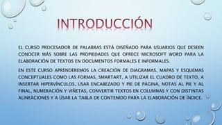 EL CURSO PROCESADOR DE PALABRAS ESTÁ DISEÑADO PARA USUARIOS QUE DESEEN
CONOCER MÁS SOBRE LAS PROPIEDADES QUE OFRECE MICROSOFT WORD PARA LA
ELABORACIÓN DE TEXTOS EN DOCUMENTOS FORMALES E INFORMALES.
EN ESTE CURSO APRENDEREMOS LA CREACIÓN DE DIAGRAMAS, MAPAS Y ESQUEMAS
CONCEPTUALES COMO LAS FORMAS, SMARTART, A UTILIZAR EL CUADRO DE TEXTO, A
INSERTAR HIPERVÍNCULOS, USAR ENCABEZADO Y PIE DE PÁGINA, NOTAS AL PIE Y AL
FINAL, NUMERACIÓN Y VIÑETAS, CONVERTIR TEXTOS EN COLUMNAS Y CON DISTINTAS
ALINEACIONES Y A USAR LA TABLA DE CONTENIDO PARA LA ELABORACIÓN DE ÍNDICE.
 