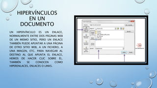 HIPERVÍNCULOS
EN UN
DOCUMENTO
UN HIPERVÍNCULO ES UN ENLACE,
NORMALMENTE ENTRE DOS PÁGINAS WEB
DE UN MISMO SITIO, PERO UN ENLACE
TAMBIÉN PUEDE APUNTAR A UNA PÁGINA
DE OTRO SITIO WEB, A UN FICHERO, A
UNA IMAGEN, ETC. PARA NAVEGAR AL
DESTINO AL QUE APUNTA EL ENLACE,
HEMOS DE HACER CLIC SOBRE ÉL.
TAMBIÉN SE CONOCEN COMO
HIPERENLACES, ENLACES O LINKS.
 