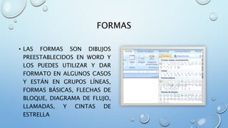 FORMAS
• LAS FORMAS SON DIBUJOS
PREESTABLECIDOS EN WORD Y
LOS PUEDES UTILIZAR Y DAR
FORMATO EN ALGUNOS CASOS
Y ESTÁN EN GRUPOS LÍNEAS,
FORMAS BÁSICAS, FLECHAS DE
BLOQUE, DIAGRAMA DE FLUJO,
LLAMADAS, Y CINTAS DE
ESTRELLA
 