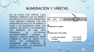 NUMERACIÓN Y VIÑETAS
• EN LAS LISTAS CON VIÑETAS, CADA
PÁRRAFO COMIENZA CON UN SÍMBOLO
DE VIÑETA. EN LAS LISTAS NUMERADAS,
CADA PÁRRAFO COMIENZA CON UNA
EXPRESIÓN QUE INCLUYE UN NÚMERO O
LETRA Y UN SEPARADOR COMO, POR
EJEMPLO, UN PUNTO O UN PARÉNTESIS.
LOS NÚMEROS DE UNA LISTA
NUMERADA SE ACTUALIZAN
AUTOMÁTICAMENTE CUANDO SE
AÑADEN O QUITAN PÁRRAFOS. PUEDE
CAMBIAR EL TIPO DE VIÑETA O EL
ESTILO DE NUMERACIÓN, EL
SEPARADOR, LOS ATRIBUTOS DE
FUENTE Y EL TIPO Y LA CANTIDAD DE
ESPACIADO DE SANGRÍA.
 