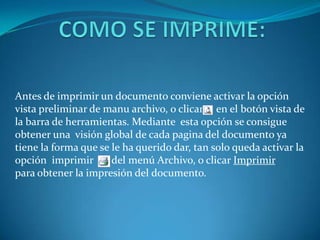 Antes de imprimir un documento conviene activar la opción
vista preliminar de manu archivo, o clicar en el botón vista de
la barra de herramientas. Mediante esta opción se consigue
obtener una visión global de cada pagina del documento ya
tiene la forma que se le ha querido dar, tan solo queda activar la
opción imprimir       del menú Archivo, o clicar Imprimir
para obtener la impresión del documento.
 