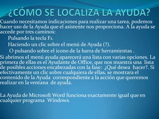 Cuando necesitamos indicaciones para realizar una tarea, podemos
hacer uso de la Ayuda que el asistente nos proporciona. A la ayuda se
accede por tres caminos:
    Pulsando la tecla F1.
    Haciendo un clic sobre el menú de Ayuda (?).
    O pulsando sobre el icono de la barra de herramientas .
Si abrimos el menú ayuda aparecerá una lista con varias opciones. La
primera de ellas es el Ayudante de Office, que nos muestra una lista
de posibles acciones encabezadas con la fase: ¿Qué desea hacer?. Si
efectivamente un clic sobre cualquiera de ellas, se mostrara el
contenido de la Ayuda correspondiente a la acción que queremos
realizar en la ventana de ayuda.

La Ayuda de Microsoft Word funciona exactamente igual que en
cualquier programa Windows.
 