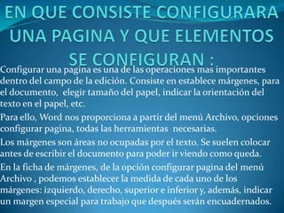 Configurar una pagina es una de las operaciones mas importantes
dentro del campo de la edición. Consiste en establece márgenes, para
el documento, elegir tamaño del papel, indicar la orientación del
texto en el papel, etc.
Para ello, Word nos proporciona a partir del menú Archivo, opciones
configurar pagina, todas las herramientas necesarias.
Los márgenes son áreas no ocupadas por el texto. Se suelen colocar
antes de escribir el documento para poder ir viendo como queda.
En la ficha de márgenes, de la opción configurar pagina del menú
Archivo , podemos establecer la medida de cada uno de los
márgenes: izquierdo, derecho, superior e inferior y, además, indicar
un margen especial para trabajo que después serán encuadernados.
 