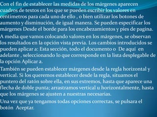 Con el fin de establecer las medidas de los márgenes aparecen
cuadros de textos en los que se pueden escribir los valores en
centímetros para cada uno de ello , o bien utilizar los botones de
aumento y disminución, de igual manera. Se pueden especificar los
márgenes Desde el borde para los encabezamientos y pies de pagina.
A media que vamos colocando valores en los márgenes, se observan
los resultados en la opción vista previa. Los cambios introducidos se
pueden aplicar a: Esta sección, todo el documento o De aquí en
adelante , seleccionando lo que corresponde en la lista desplegable de
la opción Aplicar a.
También se pueden establecer márgenes desde la regla horizontal y
vertical. Si los queremos establecer desde la regla, situamos el
puntero del ratón sobre ella, en sus extremos, hasta que aparece una
flecha de doble punta; arrastramos vertical u horizontalmente, hasta
que los márgenes se ajusten a nuestras necesarias.
Una vez que ya tengamos todas opciones correctas, se pulsara el
botón Aceptar.
 