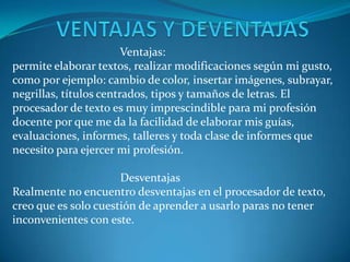 Ventajas:
permite elaborar textos, realizar modificaciones según mi gusto,
como por ejemplo: cambio de color, insertar imágenes, subrayar,
negrillas, títulos centrados, tipos y tamaños de letras. El
procesador de texto es muy imprescindible para mi profesión
docente por que me da la facilidad de elaborar mis guías,
evaluaciones, informes, talleres y toda clase de informes que
necesito para ejercer mi profesión.

                      Desventajas
Realmente no encuentro desventajas en el procesador de texto,
creo que es solo cuestión de aprender a usarlo paras no tener
inconvenientes con este.
 