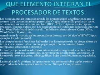 Los procesadores de textos son uno de los primeros tipos de aplicaciones que se
crearon para las computadoras personales. Originalmente sólo producían texto,
actualmente los formatos que emplean (DOC, RTF, etc.) permiten incorporar
imágenes, sonidos, videos, etc. Los procesadores de textos más conocidos son Note
Pad, Word Pad y Word de Microsoft. También son destacables el Open Office,
Word Perfect, K Word, etc.
Actualmente la mayoría de los procesadores de texto son del tipo WYSIWYG (por
ejemplo, los editores web).
Los componentes o funciones habituales que forman parte de los procesadores de
textos son: el cursor, editar, cortar, pegar, copiar, borrar, insertar, buscar,
reemplazar, seleccionar e imprimir.
En tanto, en procesadores de textos más avanzados, en general, cuentan con los
elementos: justificar, las plantillas, la herramienta de ortografía, la selección, el
formato de texto, márgenes, tablas, gráficos, hojas de estilos, fuentes, espaciados,
etc.
La pestaña Inicio contiene las operaciones más comunes sobre copiar, cortar y
pegar, además de las operaciones de Fuente, Párrafo, Estilo y Edición.
 