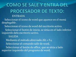 ENTRADA
  Seleccionar el icono de word que aparece en el menú
desplegable .
  Seleccionar el icono de word del escritorio activo.
   Seleccionar el botón de inicio, se sitúa en el lado inferior
izquierdo delo escritorio activo.
      SALIDA
   Mediante el método abreviado Alt + F4.
   Seleccionar el comando salir de word.
   Seleccionar el botón de office, que se sitúa a lado
superior izquierdo del programa de word.
 