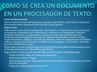 Crear un documento
Abre el menú de inicio del escritorio y arranca OpenOffice.org Writer: se abrirá un
documento nuevo preparado para escribir lo que quieras.
Pegar texto
Selecciona y copia el texto sombreado: Informática o computación es la ciencia del
tratamiento automático de la información mediante un computador (llamado
también ordenador y computadora). Entre las tareas más populares que ha
facilitado esta tecnología se encuentran: elaborar documentos, enviar y recibir
correo electrónico, dibujar, crear efectos visuales y sonoros, maquetación de folletos
y libros, manejar la información contable en una empresa, tocar música, controlar
procesos industriales y jugar.
Pulsa sobre el icono correspondiente de la barra de tareas del escritorio para activar
el documento nuevo de OpenOffice.org Writer.
Pega el texto. Tienes cuatro formas diferentes de hacerlo. Pruébalas todas:
      Pulsar el botón Pegar de la barra de funciones.
      Seleccionar Editar->Pegar.
      Seleccionar la opción Pegar del menú contextual que se abre pulsando el botón
      derecho del ratón.
      Pulsar la combinación de teclas Ctrl V.
 