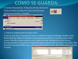 1.-Guarda el documento. Tienes tres formas de hacerlo.
  Pulsar el botón Guardar de la barra de funciones.
  Seleccionar Archivo->Guardar.




 2.-Pulsar la combinación de teclas Ctrl S.
 Como se trata de un documento nuevo, se abrirá el cuadro de diálogo Guardar como,
 donde deberás indicar el nombre con que quieres guardarlo. Guárdalo como writer-
 01.sxw. Para ello, teclea writer-01 en el cuadro de texto Nombre de archivo (no es
 necesario poner la extensión) y comprueba que la opción seleccionada en el cuadro Tipo
 de archivo sea OpenOffice.org 1.0 Documento de texto (.sxw). Por último pulsa el botón
 Guardar.
 