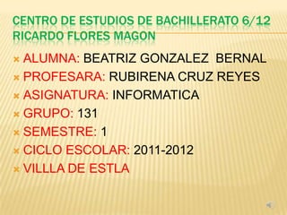 CENTRO DE ESTUDIOS DE BACHILLERATO 6/12
RICARDO FLORES MAGON
 ALUMNA: BEATRIZ GONZALEZ BERNAL
 PROFESARA: RUBIRENA CRUZ REYES

 ASIGNATURA: INFORMATICA

 GRUPO: 131

 SEMESTRE: 1

 CICLO ESCOLAR: 2011-2012

 VILLLA DE ESTLA
 