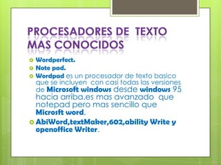    Wordperfect.
   Note pad.
   Wordpad es un procesador de texto basico
    que se incluyen con casi todas las versiones
    de Microsoft windows desde windows 95
  hacia arriba.es mas avanzado que
  notepad pero mas sencillo que
  Microsft word.
 AbiWord,textMaker,602,ability Write y
  openoffice Writer.
 