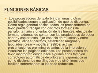 FUNCIONES BÁSICAS
    Los procesadores de texto brindan unas u otras
    posibilidades según la aplicación de que se disponga.
    Como regla general básica, todos los procesadores de
    texto pueden trabajar con distintos formatos de
    párrafo, tamaño y orientación de las fuentes, efectos de
    formato, además de contar con las propiedades de poder
    cortar y copiar texto, fijar espacio entre líneas y entre
    párrafos, alinear párrafos, establecer sangrías y
    tabulados, crear y modificar estilos, activar
    presentaciones preliminares antes de la impresión o
    visualizar las páginas editadas. Los procesadores de
    texto incorporan desde hace algunos años también
    correctores automáticos de ortografía y gramática así
    como diccionarios multilingües y de sinónimos que
    facilitan sobremanera la labor de redacción.
 