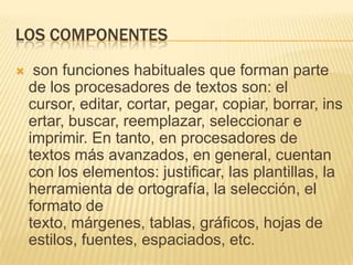 LOS COMPONENTES
    son funciones habituales que forman parte
    de los procesadores de textos son: el
    cursor, editar, cortar, pegar, copiar, borrar, ins
    ertar, buscar, reemplazar, seleccionar e
    imprimir. En tanto, en procesadores de
    textos más avanzados, en general, cuentan
    con los elementos: justificar, las plantillas, la
    herramienta de ortografía, la selección, el
    formato de
    texto, márgenes, tablas, gráficos, hojas de
    estilos, fuentes, espaciados, etc.
 