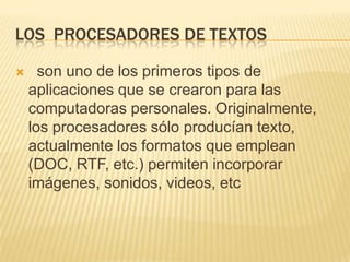 LOS PROCESADORES DE TEXTOS

     son uno de los primeros tipos de
    aplicaciones que se crearon para las
    computadoras personales. Originalmente,
    los procesadores sólo producían texto,
    actualmente los formatos que emplean
    (DOC, RTF, etc.) permiten incorporar
    imágenes, sonidos, videos, etc
 