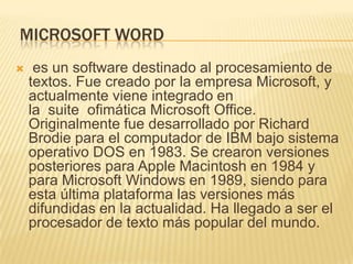 MICROSOFT WORD
    es un software destinado al procesamiento de
    textos. Fue creado por la empresa Microsoft, y
    actualmente viene integrado en
    la suite ofimática Microsoft Office.
    Originalmente fue desarrollado por Richard
    Brodie para el computador de IBM bajo sistema
    operativo DOS en 1983. Se crearon versiones
    posteriores para Apple Macintosh en 1984 y
    para Microsoft Windows en 1989, siendo para
    esta última plataforma las versiones más
    difundidas en la actualidad. Ha llegado a ser el
    procesador de texto más popular del mundo.
 