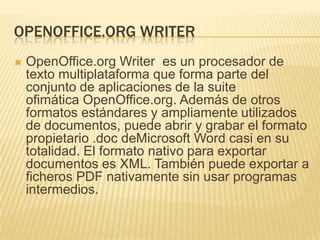 OPENOFFICE.ORG WRITER
   OpenOffice.org Writer es un procesador de
    texto multiplataforma que forma parte del
    conjunto de aplicaciones de la suite
    ofimática OpenOffice.org. Además de otros
    formatos estándares y ampliamente utilizados
    de documentos, puede abrir y grabar el formato
    propietario .doc deMicrosoft Word casi en su
    totalidad. El formato nativo para exportar
    documentos es XML. También puede exportar a
    ficheros PDF nativamente sin usar programas
    intermedios.
 