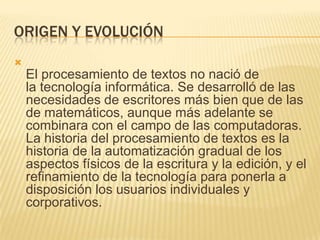 ORIGEN Y EVOLUCIÓN

    El procesamiento de textos no nació de
    la tecnología informática. Se desarrolló de las
    necesidades de escritores más bien que de las
    de matemáticos, aunque más adelante se
    combinara con el campo de las computadoras.
    La historia del procesamiento de textos es la
    historia de la automatización gradual de los
    aspectos físicos de la escritura y la edición, y el
    refinamiento de la tecnología para ponerla a
    disposición los usuarios individuales y
    corporativos.
 