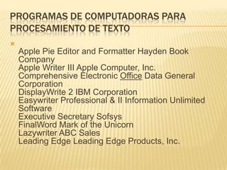 PROGRAMAS DE COMPUTADORAS PARA
PROCESAMIENTO DE TEXTO

    Apple Pie Editor and Formatter Hayden Book
    Company
    Apple Writer III Apple Computer, Inc.
    Comprehensive Electronic Office Data General
    Corporation
    DisplayWrite 2 IBM Corporation
    Easywriter Professional & II Information Unlimited
    Software
    Executive Secretary Sofsys
    FinalWord Mark of the Unicorn
    Lazywriter ABC Sales
    Leading Edge Leading Edge Products, Inc.
 