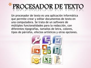 *PROCESADOR DE TEXTO 
Un procesador de texto es una aplicación informática 
que permite crear y editar documentos de texto en 
una computadora. Se trata de un software de 
múltiples funcionalidades para la redacción, con 
diferentes tipografías, tamaños de letra, colores, 
tipos de párrafos, efectos artísticos y otras opciones. 
 