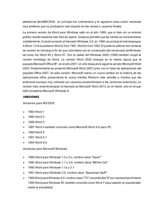 plataforma XenixMS-DOS; en principio fue rudimentario y le siguieron otras cuatro versiones 
muy similares que no produjeron casi impacto en las ventas a usuarios finales. 
La primera versión de Word para Windows salió en el año 1989, que si bien en un entorno 
gráfico resultó bastante más fácil de operar, tampoco permitió que las ventas se incrementaran 
notablemente. Cuando se lanzó al mercado Windows 3.0, en 1990, se produjo el real despegue. 
A Word 1.0 le sucedieron Word 2.0 en 1991, Word 6.0 en 1993. El posterior salto en los números 
de versión se introdujo a fin de que coincidiera con la numeración del versionado deWindows, 
tal como fue Word 95 y Word 97. Con la salida del Windows 2000 (1999) también surgió la 
versión homóloga de Word. La versión Word 2002 emergió en la misma época que el 
paquete Microsoft Office XP, en el año 2001. Un año después le siguió la versión Microsoft Word 
2003. Posteriormente se presentó Microsoft Word 2007 junto con el resto de aplicaciones del 
paquete Office 2007, en esta versión, Microsoft marcó un nuevo cambio en la historia de las 
aplicaciones office presentando la nueva interfaz Ribbons más sencilla e intuitiva que las 
anteriores (aunque muy criticada por usuarios acostumbrados a las versiones anteriores). La 
versión más reciente lanzada al mercado es Microsoft Word 2013, en el mismo año en el que 
salió el sistema Microsoft Windows 8. 
VERSIONES 
Versiones para MS-DOS: 
 1983 Word 1 
 1985 Word 2 
 1986 Word 3 
 1987 Word 4 también conocido como Microsoft Word 4.0 para PC 
 1989 Word 5 
 1991 Word 5.1 
 1993 Word 6.0 
Versiones para Microsoft Windows: 
 1989 Word para Windows 1.0 y 2.x, nombre clave "Opus"" 
 1990 Word para Windows 1.1 y 3.0, nombre clave "Bill the Cat" 
 1990 Word para Windows 1.1a y 3.1 
 1991 Word para Windows 2.0, nombre clave "Spaceman Spiff" 
 1993 Word para Windows 6.0, nombre clave "T3" (renombrada "6" por representar el mismo 
1995 Word para Windows 95, también conocido como Word 7 (aquí explotó en popularidad, 
hasta la actualidad) 
 