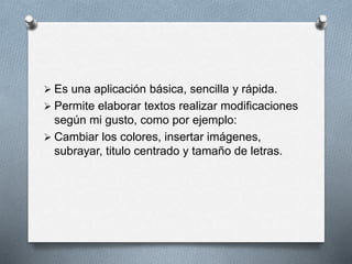  Es una aplicación básica, sencilla y rápida. 
 Permite elaborar textos realizar modificaciones 
según mi gusto, como por ejemplo: 
 Cambiar los colores, insertar imágenes, 
subrayar, titulo centrado y tamaño de letras. 
 