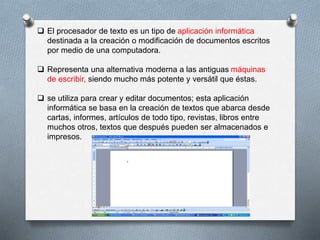  El procesador de texto es un tipo de aplicación informática 
destinada a la creación o modificación de documentos escritos 
por medio de una computadora. 
 Representa una alternativa moderna a las antiguas máquinas 
de escribir, siendo mucho más potente y versátil que éstas. 
 se utiliza para crear y editar documentos; esta aplicación 
informática se basa en la creación de textos que abarca desde 
cartas, informes, artículos de todo tipo, revistas, libros entre 
muchos otros, textos que después pueden ser almacenados e 
impresos. 
 