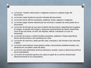  La función insertar coloca texto o imágenes nuevas en cualquier lugar del 
documento. 
 La función copiar duplica la sección indicada del documento. 
 La función borrar elimina caracteres, palabras, líneas, páginas o imágenes. 
 La función pegar inserta material que fue removido o copiado de otras partes de un 
documento. 
 La función de formato se usa para el diseño del documento, especificando la página, 
el margen, el tamaño del margen y aplicando características de diseño específicas, 
como el tipo de fuente, el color, las negritas, itálicas, subrayado y lo que va 
remarcado. 
 La función de buscar y restituir localiza caracteres, palabras o frases específicas 
dentro del documento y las substituye por otras. 
 La función de columna y tabla permite crear, manipular y dar formato a las columnas 
y tablas. 
 La función para fusionar correo genera cartas y documentos predeterminados y los 
almacena en una tabla o base de datos. 
 La función para administrar archivos almacena, accede, mueve y elimina los archivos 
de la computadora. 
 La función de impresión genera una copia en papel de un archivo almacenado 
electrónicamente en la computadora. 
 