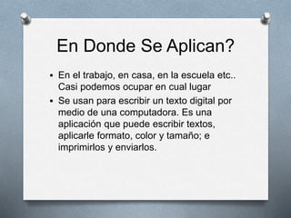 En Donde Se Aplican? 
 En el trabajo, en casa, en la escuela etc.. 
Casi podemos ocupar en cual lugar 
 Se usan para escribir un texto digital por 
medio de una computadora. Es una 
aplicación que puede escribir textos, 
aplicarle formato, color y tamaño; e 
imprimirlos y enviarlos. 
 