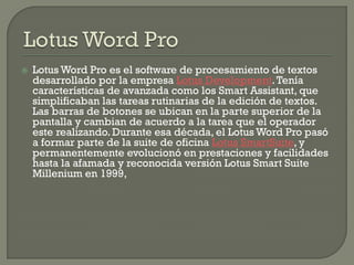Lotus Word Pro es el software de procesamiento de textos desarrollado por la empresa Lotus Development. Tenía características de avanzada como los Smart Assistant, que simplificaban las tareas rutinarias de la edición de textos. Las barras de botones se ubican en la parte superior de la pantalla y cambian de acuerdo a la tarea que el operador este realizando. Durante esa década, el Lotus Word Pro pasó a formar parte de la suite de oficina Lotus SmartSuite, y permanentemente evolucionó en prestaciones y facilidades hasta la afamada y reconocida versión Lotus Smart Suite Millenium en 1999,  