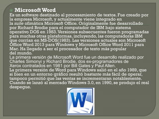 Microsoft Word 
Es un software destinado al procesamiento de textos. Fue creado por la empresa Microsoft, y actualmente viene integrado en la suite ofimática Microsoft Office. Originalmente fue desarrollado por Richard Brodie para el computador de IBM bajo sistema operativo DOS en 1983. Versiones subsecuentes fueron programadas para muchas otras plataformas, incluyendo, las computadoras IBM que corrían en MS-DOS(1983). Las versiones actuales son Microsoft Office Word 2013 para Windows y Microsoft Office Word 2011 para Mac. Ha llegado a ser el procesador de texto más popular del mundo. 
La primera versión de Microsoft Word fue un desarrollo realizado por Charles Simonyi y Richard Brodie, dos ex-programadores de Xerox contratados en 1981 por Bill Gates y Paul Allen. 
La primera versión de Word para Windows salió en el año 1989, que si bien en un entorno gráfico resultó bastante más fácil de operar, tampoco permitió que las ventas se incrementaran notablemente. Cuando se lanzó al mercado Windows 3.0, en 1990, se produjo el real despegue. 
 