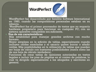 •WordPerfect fue desarrollado por Satellite Software International en 1980, cuando las computadoras personales estaban en su infancia. 
• WordPerfect fue el primer procesador de textos que no requería hardware propietario para funcionar en cualquier PC; con un sistema operativo compatible era suficiente. 
Una de sus características 
•Más estabilidad para manejar grandes archivos con mucho formato. 
•Mayor simpleza en la edición de tablas, especialmente cuando incluyen celdas mezcladas y el usuario quiere borrar o añadir celdas. Más posibilidades en la utilización de tablas que pueden ser hojas de cálculo con bastantes posibilidades (nunca como las de una hoja de cálculo verdadera). 
•Funciones de crear tablas de opiniones autorizadas en textos legales e incluir los pies de páginas en el conteo de palabras, lo cual va dirigido especialmente a los abogados y escritores en general.  