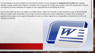 Los procesadores de texto cumplen con una función similar a la que cumplían las máquinas de escribir hace algunas 
décadas, aunque mucho más completa y compleja. En la máquina de escribir, por ejemplo, cada letra tipeada por el usuario 
era impresa de forma inmediata en el papel, lo que imposibilitaba la posibilidad de borrar. 
Con un procesador de texto, en cambio, es posible borrar y editar el contenido en todo momento ya que su funcionalidad 
básica se realiza sobre la pantalla. Una vez que la tarea de redacción ya está completada, el usuario tiene la opción de 
guardar el documento en un soporte informático (ya sea en el disco rígido de su computadora, en Internet o en CD) o de 
imprimir el material. 
 