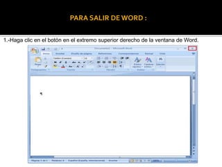 PARA SALIR DE WORD : 
1.-Haga clic en el botón en el extremo superior derecho de la ventana de Word. 
 