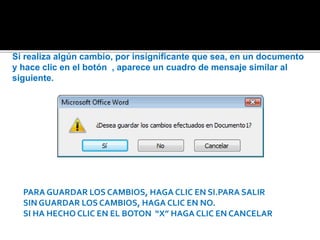 Si realiza algún cambio, por insignificante que sea, en un documento 
y hace clic en el botón , aparece un cuadro de mensaje similar al 
siguiente. 
PARA GUARDAR LOS CAMBIOS, HAGA CLIC EN SI.PARA SALIR 
SIN GUARDAR LOS CAMBIOS, HAGA CLIC EN NO. 
SI HA HECHO CLIC EN EL BOTON “X” HAGA CLIC EN CANCELAR 
 