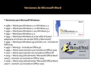 Versiones de Microsoft Word 
* Versiones para Microsoft Windows: 
• 1989 —Word para Windows 1.0 a Windows 2.x 
• 1990 —Word para Windows 1.1 a Windows 3.0 
• 1990 —Word para Windows 1.1a a Windows 3.1 
• 1991 —Word para Windows 2.0 
• 1993 —Word para Windows 6.0 (se saltó al 6 para 
adaptarse al número de versión DOS y Macintosh) 
• 1995 —Word para Windows 95 (versión 7.0) - incluido en 
Office 95 
• 1997 —Word 97 - incluido en Office 97 
• 1999 —Word 2000 (versión 9.0) incluido en Office 2000 
• 2001 —Word 2002 (versión 10) incluido en Office XP 
• 2003 —Word 2003 (oficialmente "Microsoft Office Word 
2003") - (versión 11) incluido en Office 2003 
• 2006 —Word 2007 (oficialmente "Microsoft Office Word 
2007") - (versión 12) incluido en Office 2007 
 