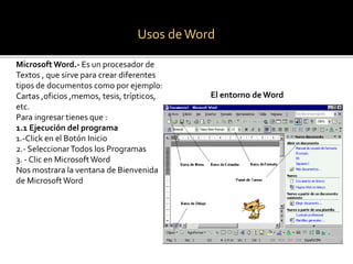 Usos de Word 
Microsoft Word.- Es un procesador de 
Textos , que sirve para crear diferentes 
tipos de documentos como por ejemplo: 
Cartas ,oficios ,memos, tesis, trípticos, 
etc. 
Para ingresar tienes que : 
1.1 Ejecución del programa 
1.-Click en el Botón Inicio 
2.- Seleccionar Todos los Programas 
3. - Clic en Microsoft Word 
Nos mostrara la ventana de Bienvenida 
de Microsoft Word 
El entorno de Word 
 