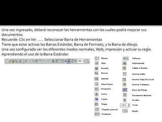 Una vez ingresado, deberá reconocer las herramientas con las cuales podrá mejorar sus 
documentos 
Recuerde: Clic en Ver ...... Seleccionar Barra de Herramientas 
Tiene que estar activas las Barras Estándar, Barra de Formato, y la Barra de dibujo. 
Una vez configurado ver los diferentes modos normales, Web, impresión y activar su regla. 
Aprendiendo el uso de la Barra Estándar. 
 